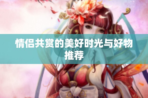 情侣共赏的美好时光与好物推荐