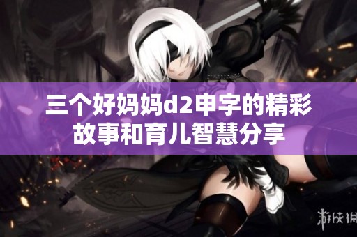 三个好妈妈d2申字的精彩故事和育儿智慧分享