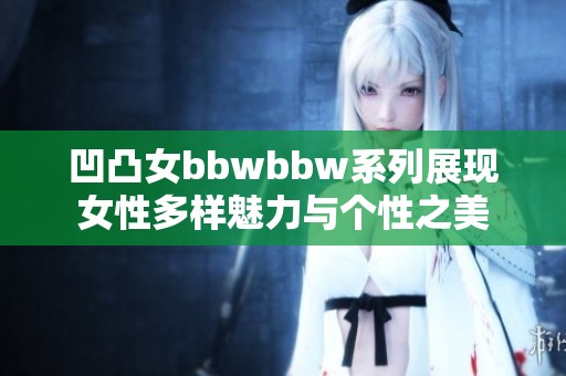 凹凸女bbwbbw系列展现女性多样魅力与个性之美