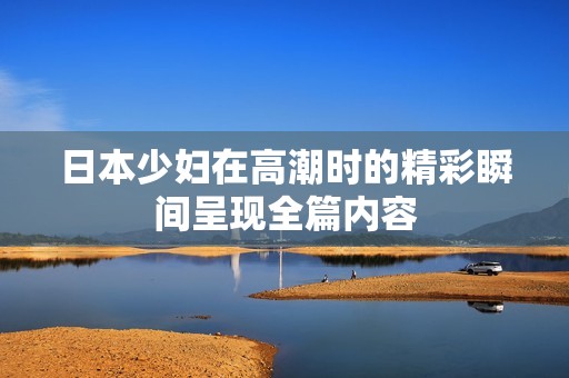 日本少妇在高潮时的精彩瞬间呈现全篇内容