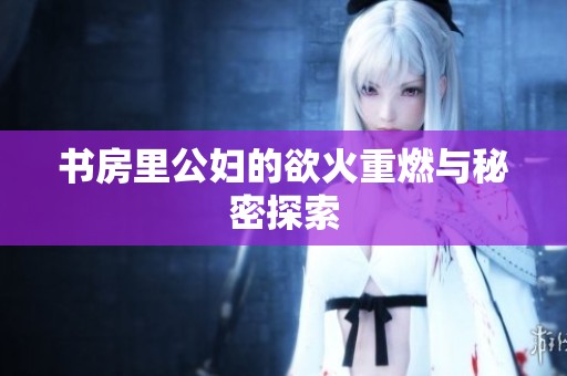 书房里公妇的欲火重燃与秘密探索