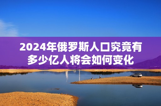 2024年俄罗斯人口究竟有多少亿人将会如何变化