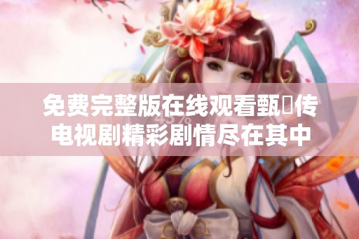 免费完整版在线观看甄嬛传电视剧精彩剧情尽在其中