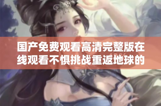 国产免费观看高清完整版在线观看不惧挑战重返地球的精彩故事