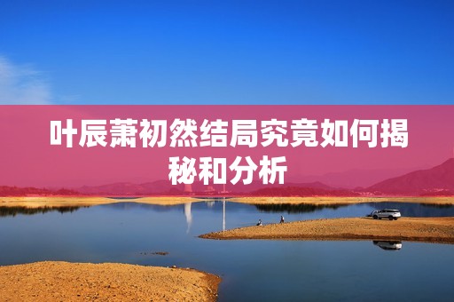 叶辰萧初然结局究竟如何揭秘和分析