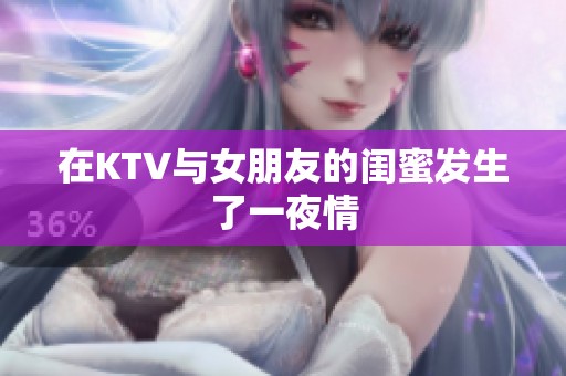 在KTV与女朋友的闺蜜发生了一夜情 在KTV与女朋友的闺蜜发生了一夜情