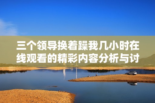 三个领导换着躁我几小时在线观看的精彩内容分析与讨论
