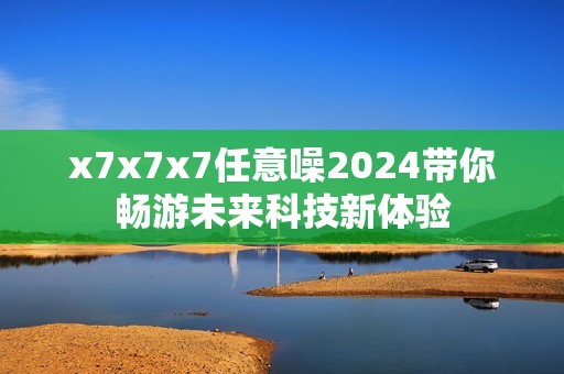 x7x7x7任意噪2024带你畅游未来科技新体验