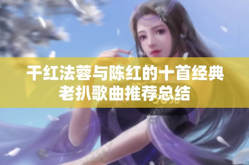 干红法蓉与陈红的十首经典老扒歌曲推荐总结