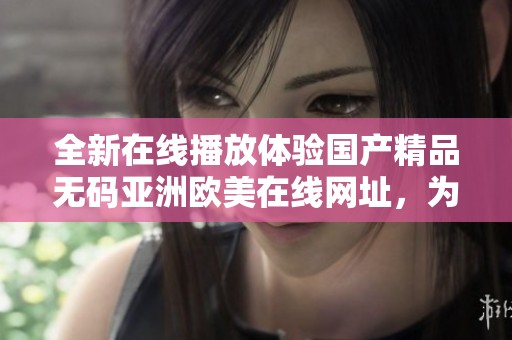 全新在线播放体验国产精品无码亚洲欧美在线网址，为你带来无限精彩