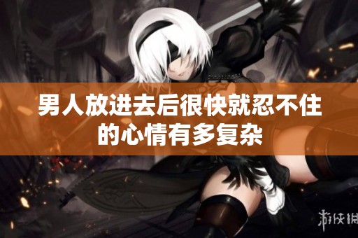 男人放进去后很快就忍不住的心情有多复杂