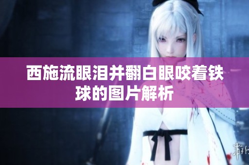 西施流眼泪并翻白眼咬着铁球的图片解析