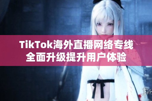 TikTok海外直播网络专线全面升级提升用户体验