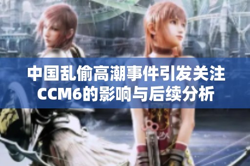 中国乱偷高潮事件引发关注CCM6的影响与后续分析