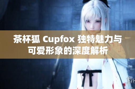 茶杯狐 Cupfox 独特魅力与可爱形象的深度解析