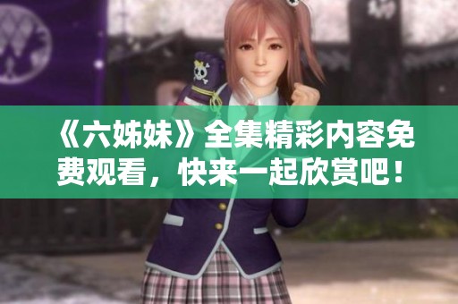 《六姊妹》全集精彩内容免费观看，快来一起欣赏吧！