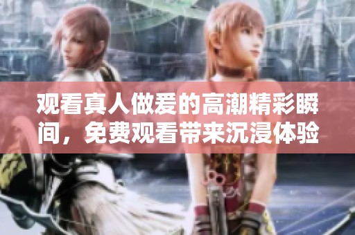 观看真人做爰的高潮精彩瞬间，免费观看带来沉浸体验