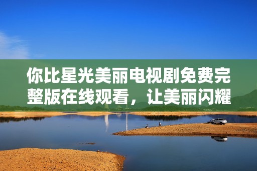 你比星光美丽电视剧免费完整版在线观看，让美丽闪耀每一幕