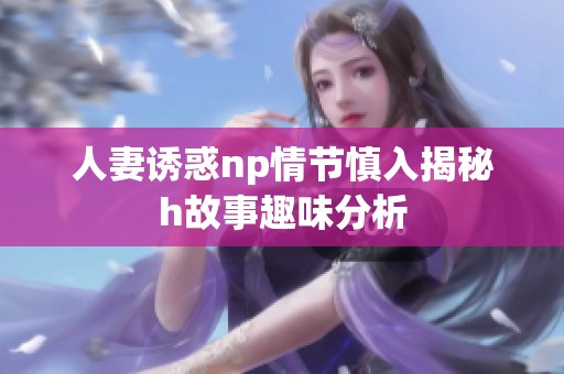 人妻诱惑np情节慎入揭秘h故事趣味分析