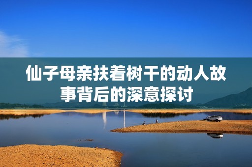 仙子母亲扶着树干的动人故事背后的深意探讨