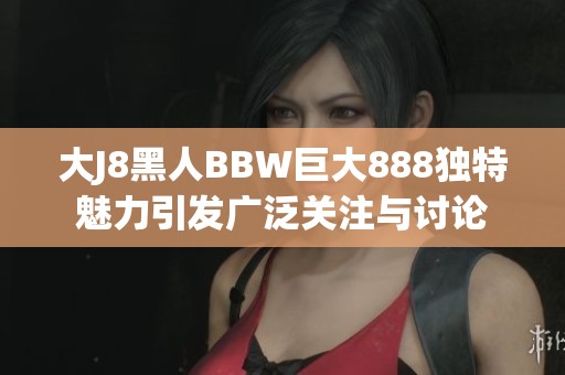 大J8黑人BBW巨大888独特魅力引发广泛关注与讨论