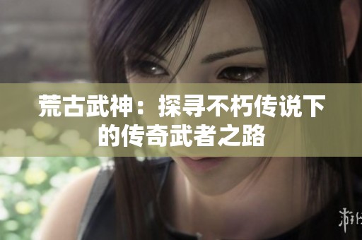 荒古武神：探寻不朽传说下的传奇武者之路