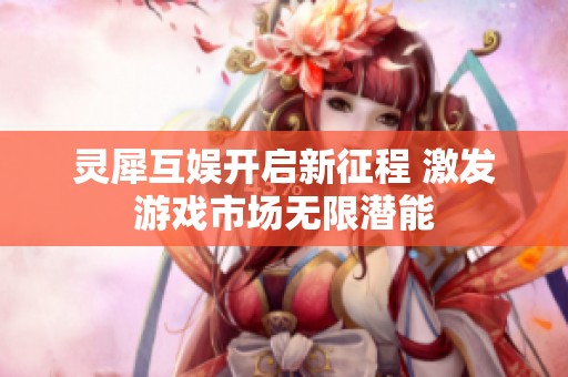 灵犀互娱开启新征程 激发游戏市场无限潜能
