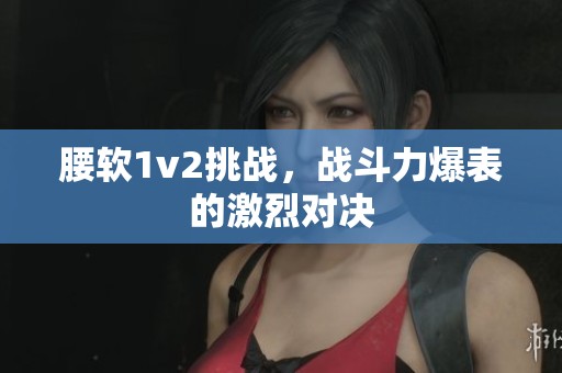腰软1v2挑战，战斗力爆表的激烈对决