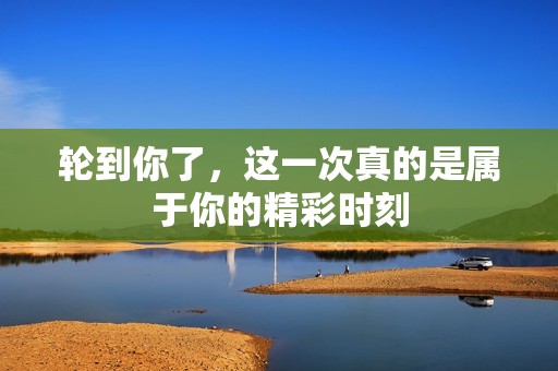 轮到你了，这一次真的是属于你的精彩时刻