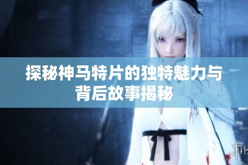 探秘神马特片的独特魅力与背后故事揭秘