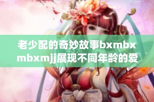 老少配的奇妙故事bxmbxmbxmjj展现不同年龄的爱与理解
