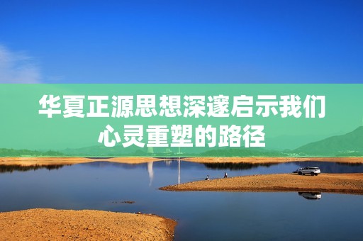 华夏正源思想深邃启示我们心灵重塑的路径