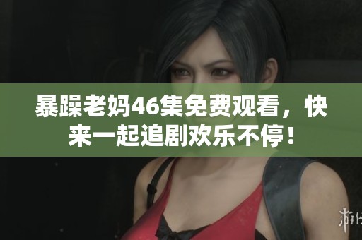 暴躁老妈46集免费观看，快来一起追剧欢乐不停！