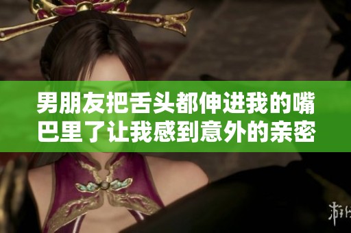 男朋友把舌头都伸进我的嘴巴里了让我感到意外的亲密感