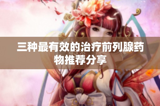 三种最有效的治疗前列腺药物推荐分享