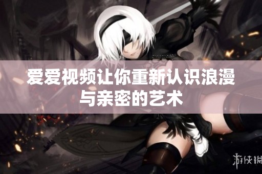 爱爱视频让你重新认识浪漫与亲密的艺术