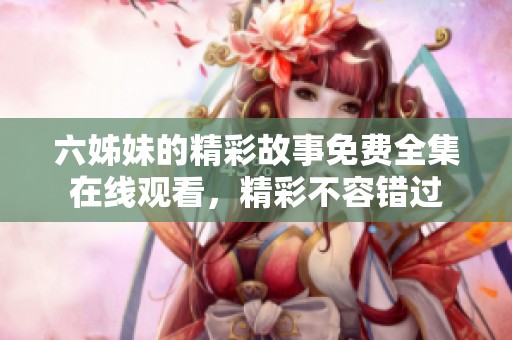 六姊妹的精彩故事免费全集在线观看，精彩不容错过