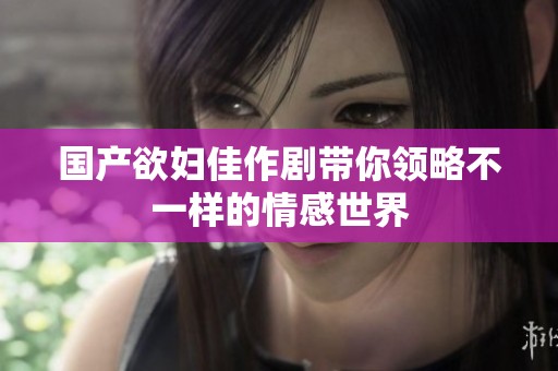 国产欲妇佳作剧带你领略不一样的情感世界