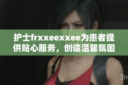 护士frxxeexxee为患者提供贴心服务，创造温馨氛围