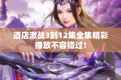 酒店激战3到12集全集精彩播放不容错过！
