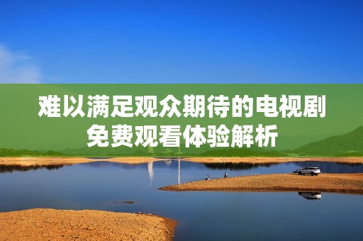 难以满足观众期待的电视剧免费观看体验解析