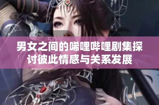 男女之间的唏哩哔哩剧集探讨彼此情感与关系发展