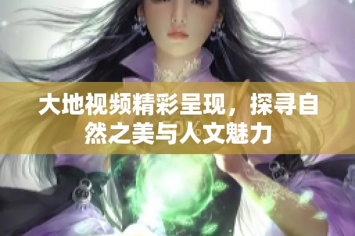 大地视频精彩呈现，探寻自然之美与人文魅力