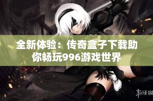 全新体验：传奇盒子下载助你畅玩996游戏世界