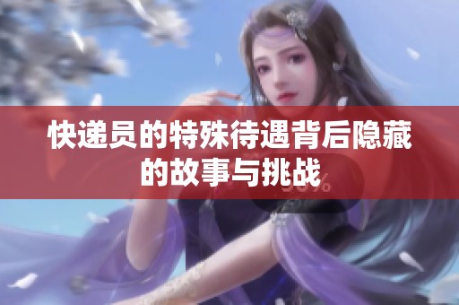 快递员的特殊待遇背后隐藏的故事与挑战