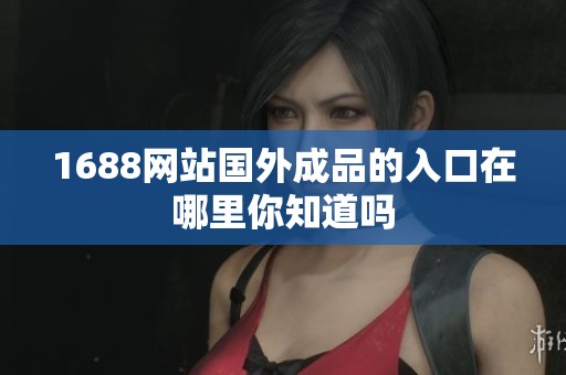 1688网站国外成品的入口在哪里你知道吗