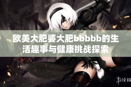 欧美大肥婆大肥bbbbb的生活趣事与健康挑战探索