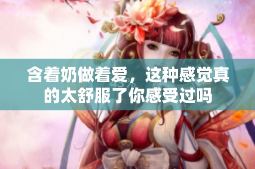 含着奶做着爱，这种感觉真的太舒服了你感受过吗