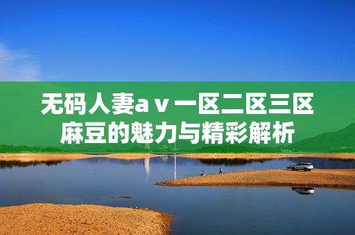 无码人妻aⅴ一区二区三区麻豆的魅力与精彩解析