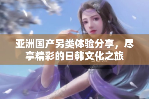 亚洲国产另类体验分享，尽享精彩的日韩文化之旅